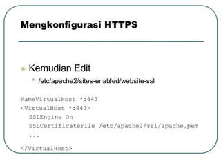 Mengkonfigurasi HTTPS



   Kemudian Edit
    •   /etc/apache2/sites-enabled/website-ssl

NameVirtualHost *:443
<VirtualHost *:443>
  SSLEngine On
  SSLCertificateFile /etc/apache2/ssl/apache.pem
  ...

</VirtualHost>
 