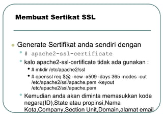 Membuat Sertikat SSL



   Generate Sertifikat anda sendiri dengan
     • # apache2-ssl-certificate
     • kalo apache2-ssl-certificate tidak ada gunakan :
        • # mkdir /etc/apache2/ssl
        • # openssl req $@ -new -x509 -days 365 -nodes -out
         /etc/apache2/ssl/apache.pem -keyout
         /etc/apache2/ssl/apache.pem
     • Kemudian anda akan diminta memasukkan kode
      negara(ID),State atau propinsi,Nama
      Kota,Company,Section Unit,Domain,alamat email
 