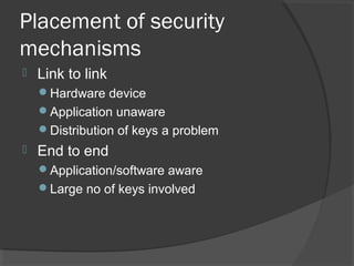Placement of security
mechanisms
 Link to link
Hardware device
Application unaware
Distribution of keys a problem
 End to end
Application/software aware
Large no of keys involved
 