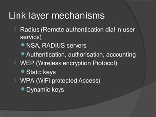 Link layer mechanisms
 Radius (Remote authentication dial in user
service)
NSA, RADIUS servers
Authentication, authorisation, accounting
 WEP (Wireless encryption Protocol)
Static keys
 WPA (WiFi protected Access)
Dynamic keys
 
