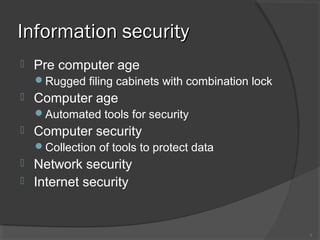 Information securityInformation security
 Pre computer age
Rugged filing cabinets with combination lock
 Computer age
Automated tools for security
 Computer security
Collection of tools to protect data
 Network security
 Internet security
3
 