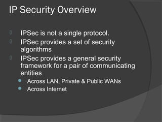 IP Security Overview
 IPSec is not a single protocol.
 IPSec provides a set of security
algorithms
 IPSec provides a general security
framework for a pair of communicating
entities
 Across LAN, Private & Public WANs
 Across Internet
 