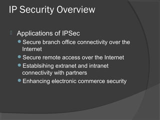 IP Security Overview
 Applications of IPSec
Secure branch office connectivity over the
Internet
Secure remote access over the Internet
Establsihing extranet and intranet
connectivity with partners
Enhancing electronic commerce security
 