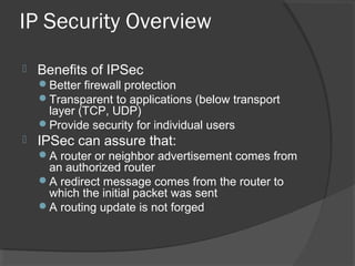 IP Security Overview
 Benefits of IPSec
Better firewall protection
Transparent to applications (below transport
layer (TCP, UDP)
Provide security for individual users
 IPSec can assure that:
A router or neighbor advertisement comes from
an authorized router
A redirect message comes from the router to
which the initial packet was sent
A routing update is not forged
 