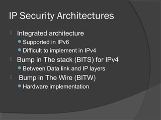 IP Security Architectures
 Integrated architecture
Supported in IPv6
Difficult to implement in IPv4
 Bump in The stack (BITS) for IPv4
Between Data link and IP layers
 Bump in The Wire (BITW)
Hardware implementation
 