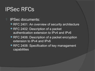 IPSec RFCs
 IPSec documents:
RFC 2401: An overview of security architecture
RFC 2402: Description of a packet
authentication extension to IPv4 and IPv6
RFC 2406: Description of a packet encryption
extension to IPv4 and IPv6
RFC 2408: Specification of key managament
capabilities
 