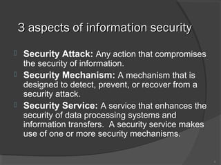 3 aspects of information security3 aspects of information security
 Security Attack: Any action that compromises
the security of information.
 Security Mechanism: A mechanism that is
designed to detect, prevent, or recover from a
security attack.
 Security Service: A service that enhances the
security of data processing systems and
information transfers. A security service makes
use of one or more security mechanisms.
4
 