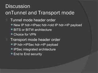 Discussion
onTunnel and Transport mode
 Tunnel mode header order
New IP hdr->IPsec hdr->old IP hdr->IP payload
BITS or BITW architecture
Choice for VPN
 Transport mode header order
IP hdr->IPSec hdr->IP payload
IPSec integrated architecture
End to End security
 
