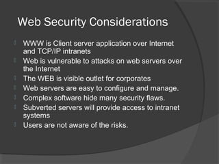 Web Security Considerations
 WWW is Client server application over Internet
and TCP/IP intranets
 Web is vulnerable to attacks on web servers over
the Internet
 The WEB is visible outlet for corporates
 Web servers are easy to configure and manage.
 Complex software hide many security flaws.
 Subverted servers will provide access to intranet
systems
 Users are not aware of the risks.
 