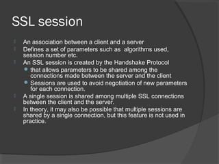SSL session
 An association between a client and a server
 Defines a set of parameters such as algorithms used,
session number etc.
 An SSL session is created by the Handshake Protocol
 that allows parameters to be shared among the
connections made between the server and the client
 Sessions are used to avoid negotiation of new parameters
for each connection.
 A single session is shared among multiple SSL connections
between the client and the server.
 In theory, it may also be possible that multiple sessions are
shared by a single connection, but this feature is not used in
practice.
 