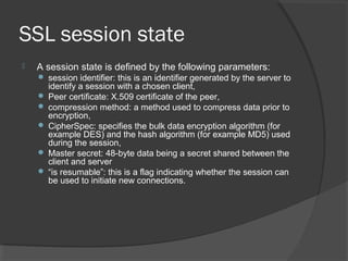 SSL session state
 A session state is defined by the following parameters:
 session identifier: this is an identifier generated by the server to
identify a session with a chosen client,
 Peer certificate: X.509 certificate of the peer,
 compression method: a method used to compress data prior to
encryption,
 CipherSpec: specifies the bulk data encryption algorithm (for
example DES) and the hash algorithm (for example MD5) used
during the session,
 Master secret: 48-byte data being a secret shared between the
client and server
 “is resumable”: this is a flag indicating whether the session can
be used to initiate new connections.
 