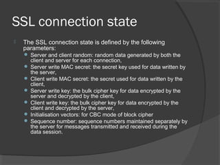 SSL connection state
 The SSL connection state is defined by the following
parameters:
 Server and client random: random data generated by both the
client and server for each connection,
 Server write MAC secret: the secret key used for data written by
the server,
 Client write MAC secret: the secret used for data written by the
client,
 Server write key: the bulk cipher key for data encrypted by the
server and decrypted by the client,
 Client write key: the bulk cipher key for data encrypted by the
client and decrypted by the server,
 Initialisation vectors: for CBC mode of block cipher
 Sequence number: sequence numbers maintained separately by
the server for messages transmitted and received during the
data session.
 