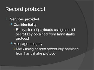 Record protocol
 Services provided
Confidentiality
○ Encryption of payloads using shared
secret key obtained from handshake
protocol
Message Integrity
○ MAC using shared secret key obtained
from handshake protocol
 