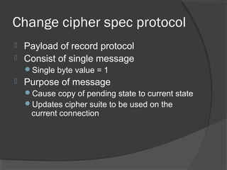 Change cipher spec protocol
 Payload of record protocol
 Consist of single message
Single byte value = 1
 Purpose of message
Cause copy of pending state to current state
Updates cipher suite to be used on the
current connection
 