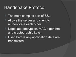 Handshake Protocol
 The most complex part of SSL.
 Allows the server and client to
authenticate each other.
 Negotiate encryption, MAC algorithm
and cryptographic keys.
 Used before any application data are
transmitted.
 