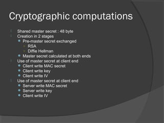 Cryptographic computations
 Shared master secret : 48 byte
 Creation in 2 stages
 Pre-master secret exchanged
○ RSA
○ Diffie Hellman
 Master secret calculated at both ends
 Use of master secret at client end
 Client write MAC secret
 Client write key
 Client write IV
 Use of master secret at client end
 Server write MAC secret
 Server write key
 Client write IV
 