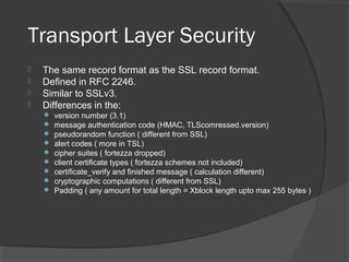 Transport Layer Security
 The same record format as the SSL record format.
 Defined in RFC 2246.
 Similar to SSLv3.
 Differences in the:
 version number (3.1)
 message authentication code (HMAC, TLScomressed.version)
 pseudorandom function ( different from SSL)
 alert codes ( more in TSL)
 cipher suites ( fortezza dropped)
 client certificate types ( fortezza schemes not included)
 certificate_verify and finished message ( calculation different)
 cryptographic computations ( different from SSL)
 Padding ( any amount for total length = Xblock length upto max 255 bytes )
 