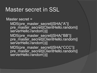 Master secret in SSL
Master secret =
MD5(pre_master_secret||SHA(“A”||
pre_master_secret||ClientHello.random||
serverHello.random))||
MD5(pre_master_secret||SHA(“BB”||
pre_master_secret||ClientHello.random||
serverHello.random))||
MD5(pre_master_secret||SHA(“CCC”||
pre_master_secret||ClientHello.random||
serverHello.random))||
 