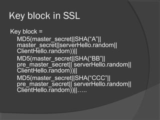Key block in SSL
Key block =
MD5(master_secret||SHA(“A”||
master_secret||serverHello.random||
ClientHello.random))||
MD5(master_secret||SHA(“BB”||
pre_master_secret|| serverHello.random||
ClientHello.random))||
MD5(master_secret||SHA(“CCC”||
pre_master_secret|| serverHello.random||
ClientHello.random))||…..
 