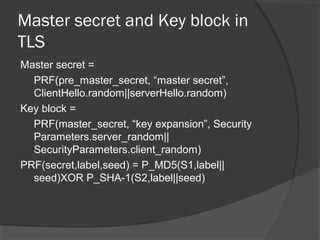Master secret and Key block in
TLS
Master secret =
PRF(pre_master_secret, “master secret”,
ClientHello.random||serverHello.random)
Key block =
PRF(master_secret, “key expansion”, Security
Parameters.server_random||
SecurityParameters.client_random)
PRF(secret,label,seed) = P_MD5(S1,label||
seed)XOR P_SHA-1(S2,label||seed)
 