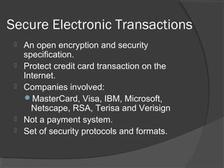 Secure Electronic Transactions
 An open encryption and security
specification.
 Protect credit card transaction on the
Internet.
 Companies involved:
MasterCard, Visa, IBM, Microsoft,
Netscape, RSA, Terisa and Verisign
 Not a payment system.
 Set of security protocols and formats.
 