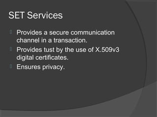 SET Services
 Provides a secure communication
channel in a transaction.
 Provides tust by the use of X.509v3
digital certificates.
 Ensures privacy.
 
