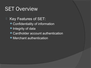 SET Overview
 Key Features of SET:
Confidentiality of information
Integrity of data
Cardholder account authentication
Merchant authentication
 