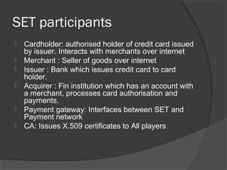 SET participants
 Cardholder: authorised holder of credit card issued
by issuer. Interacts with merchants over internet
 Merchant : Seller of goods over internet
 Issuer : Bank which issues credit card to card
holder.
 Acquirer : Fin institution which has an account with
a merchant, processes card authorisation and
payments.
 Payment gateway: Interfaces between SET and
Payment network
 CA: Issues X.509 certificates to All players
 