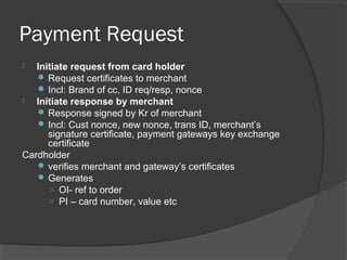 Payment Request
 Initiate request from card holder
 Request certificates to merchant
 Incl: Brand of cc, ID req/resp, nonce
 Initiate response by merchant
 Response signed by Kr of merchant
 Incl: Cust nonce, new nonce, trans ID, merchant’s
signature certificate, payment gateways key exchange
certificate
Cardholder
 verifies merchant and gateway’s certificates
 Generates
○ OI- ref to order
○ PI – card number, value etc
 