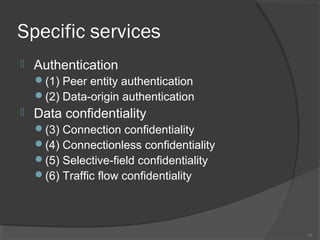 Specific services
 Authentication
(1) Peer entity authentication
(2) Data-origin authentication
 Data confidentiality
(3) Connection confidentiality
(4) Connectionless confidentiality
(5) Selective-field confidentiality
(6) Traffic flow confidentiality
10
 