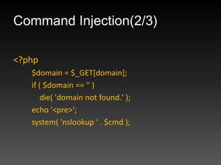 Command Injection(2/3)

<?php
   $domain = $_GET[domain];
   if ( $domain == '' )
      die( 'domain not found.' );
   echo '<pre>';
   system( 'nslookup ' . $cmd );
 