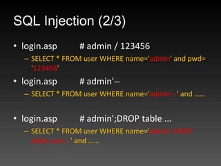 SQL Injection (2/3)
? login.asp     # admin / 123456
  C SELECT * FROM user WHERE name='admin' and pwd=
    '123456'
? login.asp     # admin'--
  C SELECT * FROM user WHERE name='admin'--' and 


? login.asp     # admin';DROP table ...
  C SELECT * FROM user WHERE name='admin';DROP
    table user;--' and 
 