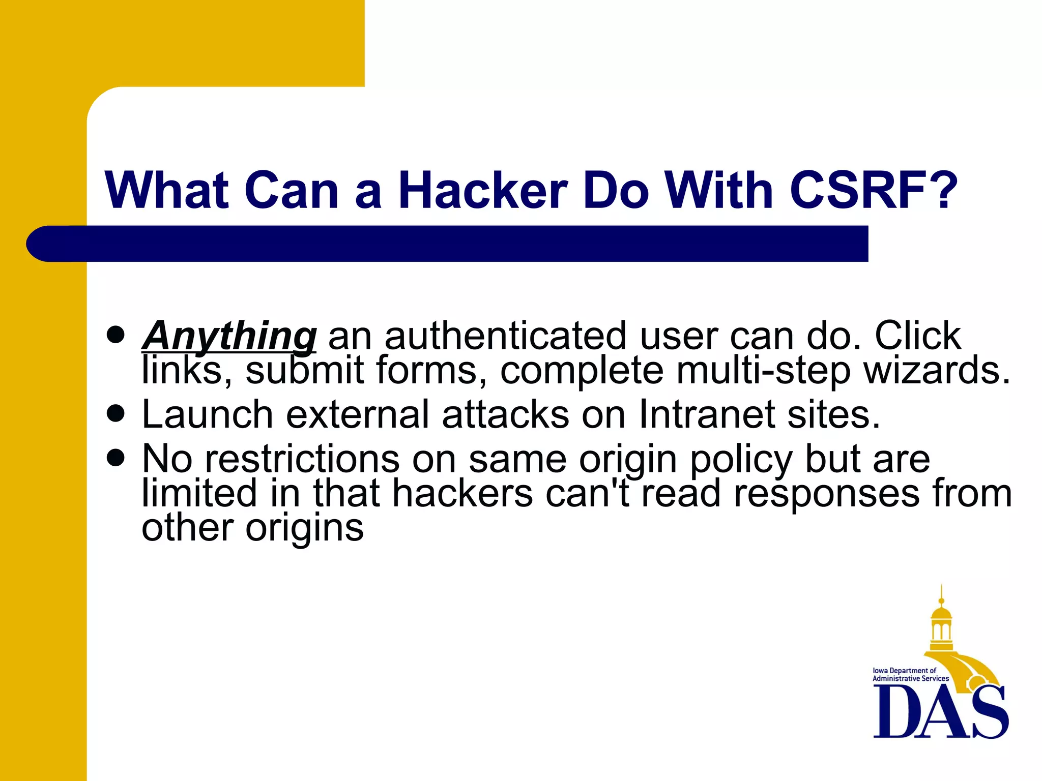 What Can a Hacker Do With CSRF? Anything  an authenticated user can do. Click links, submit forms, complete multi-step wizards. Launch external attacks on Intranet sites. No restrictions on same origin policy but are limited in that hackers can't read responses from other origins 