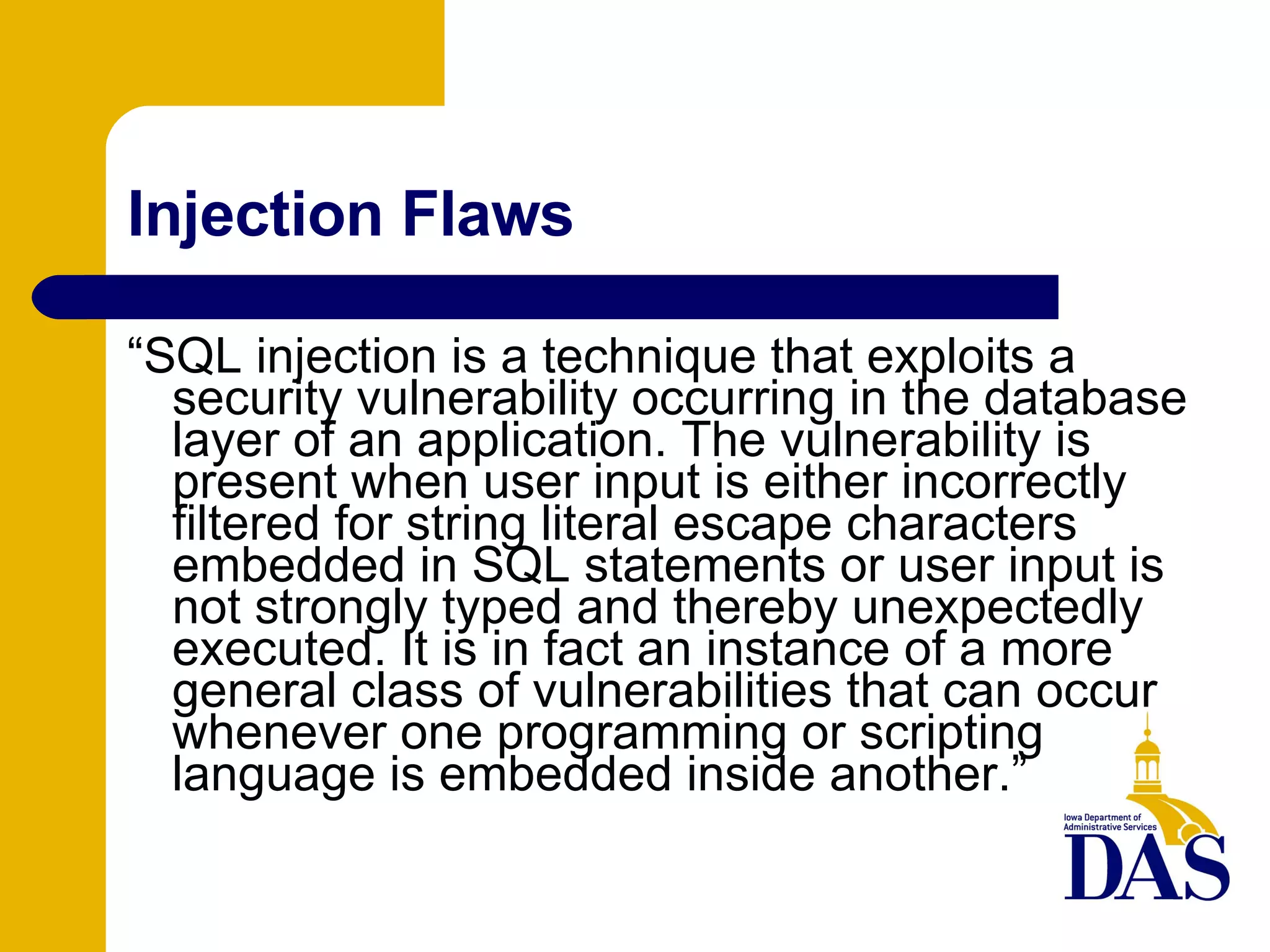 Injection Flaws “ SQL injection is a technique that exploits a security vulnerability occurring in the database layer of an application. The vulnerability is present when user input is either incorrectly filtered for string literal escape characters embedded in SQL statements or user input is not strongly typed and thereby unexpectedly executed. It is in fact an instance of a more general class of vulnerabilities that can occur whenever one programming or scripting language is embedded inside another.” 