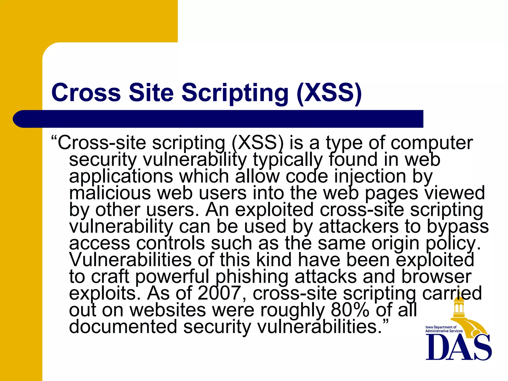 Cross Site Scripting (XSS)‏ “ Cross-site scripting (XSS) is a type of computer security vulnerability typically found in web applications which allow code injection by malicious web users into the web pages viewed by other users. An exploited cross-site scripting vulnerability can be used by attackers to bypass access controls such as the same origin policy. Vulnerabilities of this kind have been exploited to craft powerful phishing attacks and browser exploits. As of 2007, cross-site scripting carried out on websites were roughly 80% of all documented security vulnerabilities.” 