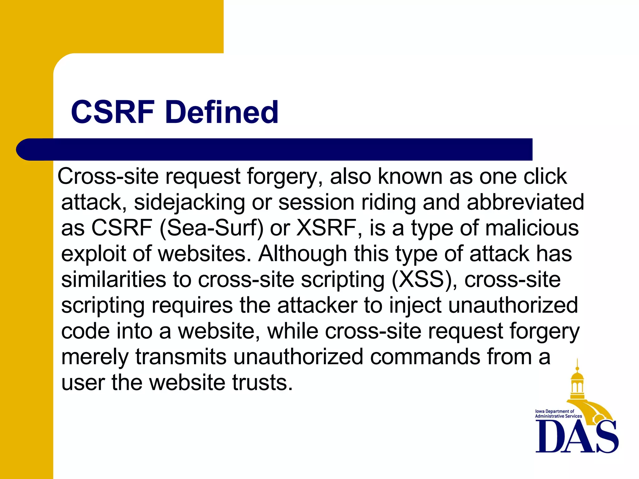 CSRF Defined Cross-site request forgery, also known as one click attack, sidejacking or session riding and abbreviated as CSRF (Sea-Surf) or XSRF, is a type of malicious exploit of websites. Although this type of attack has similarities to cross-site scripting (XSS), cross-site scripting requires the attacker to inject unauthorized code into a website, while cross-site request forgery merely transmits unauthorized commands from a user the website trusts. 