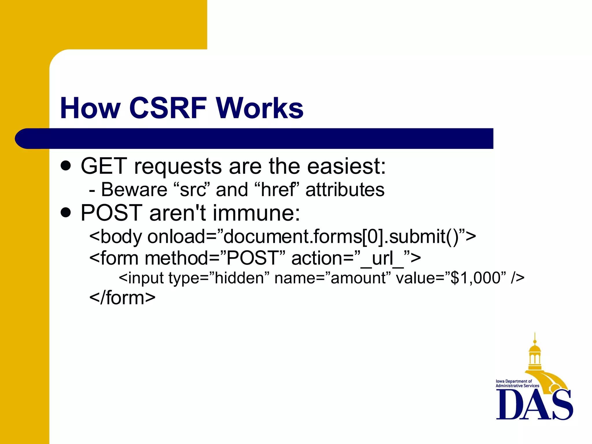 How CSRF Works GET requests are the easiest: - Beware “src” and “href” attributes POST aren't immune: <body onload=”document.forms[0].submit()”> <form method=”POST” action=”_url_”> <input type=”hidden” name=”amount” value=”$1,000” /> </form> 