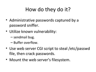 How do they do it?
• Administrative passwords captured by a
password sniffer.
• Utilize known vulnerability:
– sendmail bug.
– Buffer overflow.
• Use web server CGI script to steal /etc/passwd
file, then crack passwords.
• Mount the web server’s filesystem.
 