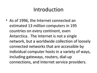 Introduction
• As of 1996, the Internet connected an
estimated 13 million computers in 195
countries on every continent, even
Antarctica . The Internet is not a single
network, but a worldwide collection of loosely
connected networks that are accessible by
individual computer hosts in a variety of ways,
including gateways, routers, dial-up
connections, and Internet service providers.
 