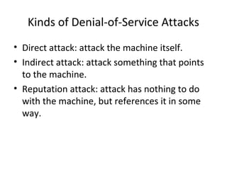 Kinds of Denial-of-Service Attacks
• Direct attack: attack the machine itself.
• Indirect attack: attack something that points
to the machine.
• Reputation attack: attack has nothing to do
with the machine, but references it in some
way.
 