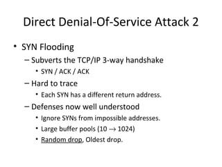 Direct Denial-Of-Service Attack 2
• SYN Flooding
– Subverts the TCP/IP 3-way handshake
• SYN / ACK / ACK
– Hard to trace
• Each SYN has a different return address.
– Defenses now well understood
• Ignore SYNs from impossible addresses.
• Large buffer pools (10 → 1024)
• Random drop, Oldest drop.
 