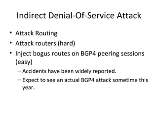 Indirect Denial-Of-Service Attack
• Attack Routing
• Attack routers (hard)
• Inject bogus routes on BGP4 peering sessions
(easy)
– Accidents have been widely reported.
– Expect to see an actual BGP4 attack sometime this
year.
 