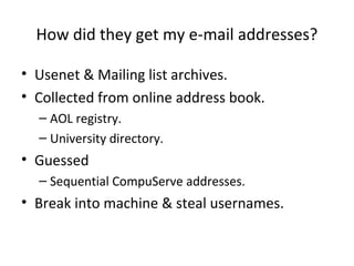 How did they get my e-mail addresses?
• Usenet & Mailing list archives.
• Collected from online address book.
– AOL registry.
– University directory.
• Guessed
– Sequential CompuServe addresses.
• Break into machine & steal usernames.
 