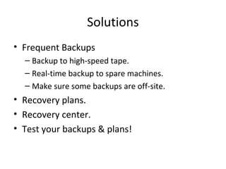 Solutions
• Frequent Backups
– Backup to high-speed tape.
– Real-time backup to spare machines.
– Make sure some backups are off-site.
• Recovery plans.
• Recovery center.
• Test your backups & plans!
 