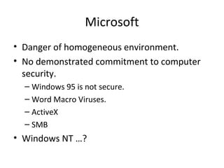 Microsoft
• Danger of homogeneous environment.
• No demonstrated commitment to computer
security.
– Windows 95 is not secure.
– Word Macro Viruses.
– ActiveX
– SMB
• Windows NT …?
 