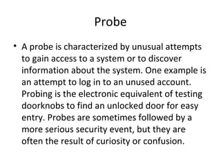 Probe
• A probe is characterized by unusual attempts
to gain access to a system or to discover
information about the system. One example is
an attempt to log in to an unused account.
Probing is the electronic equivalent of testing
doorknobs to find an unlocked door for easy
entry. Probes are sometimes followed by a
more serious security event, but they are
often the result of curiosity or confusion.
 