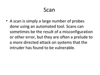 Scan
• A scan is simply a large number of probes
done using an automated tool. Scans can
sometimes be the result of a misconfiguration
or other error, but they are often a prelude to
a more directed attack on systems that the
intruder has found to be vulnerable.
 