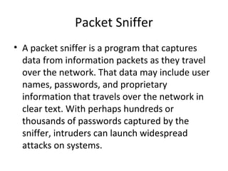 Packet Sniffer
• A packet sniffer is a program that captures
data from information packets as they travel
over the network. That data may include user
names, passwords, and proprietary
information that travels over the network in
clear text. With perhaps hundreds or
thousands of passwords captured by the
sniffer, intruders can launch widespread
attacks on systems.
 