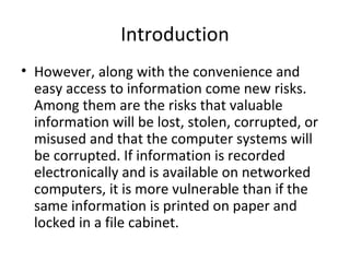 Introduction
• However, along with the convenience and
easy access to information come new risks.
Among them are the risks that valuable
information will be lost, stolen, corrupted, or
misused and that the computer systems will
be corrupted. If information is recorded
electronically and is available on networked
computers, it is more vulnerable than if the
same information is printed on paper and
locked in a file cabinet.
 