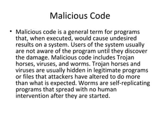 Malicious Code
• Malicious code is a general term for programs
that, when executed, would cause undesired
results on a system. Users of the system usually
are not aware of the program until they discover
the damage. Malicious code includes Trojan
horses, viruses, and worms. Trojan horses and
viruses are usually hidden in legitimate programs
or files that attackers have altered to do more
than what is expected. Worms are self-replicating
programs that spread with no human
intervention after they are started.
 